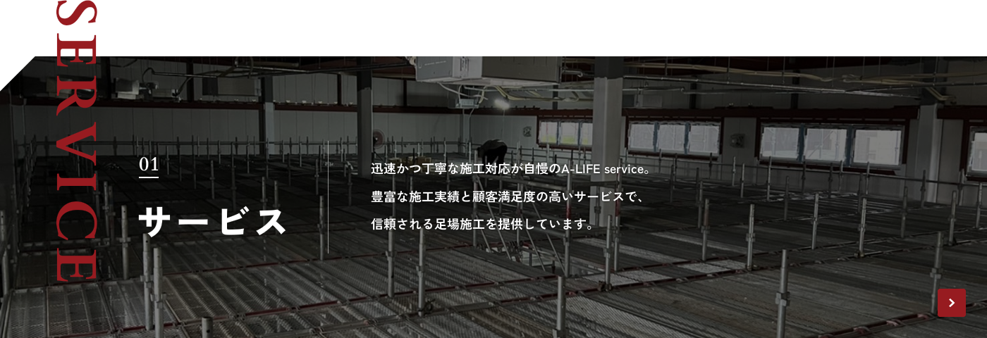 SERVICE 01 サービス 迅速かつ丁寧な施工対応が自慢のA-LIFE service。豊富な施工実績と顧客満足度の高いサービスで、信頼される足場施工を提供しています。